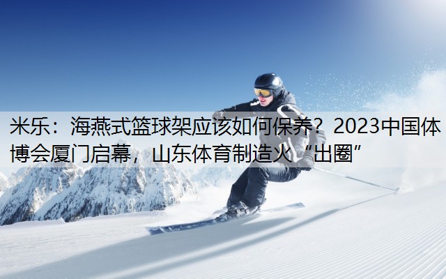 米樂：海燕式籃球架應該如何保養(yǎng)？2023中國體博會廈門啟幕，山東體育制造火“出圈”