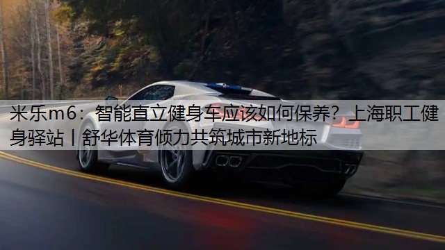 <strong>米樂m6：智能直立健身車應(yīng)該如何保養(yǎng)？上海職工健身驛站丨舒華體育傾力共筑城市新地標(biāo)</strong>