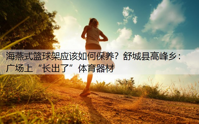 <strong>海燕式籃球架應(yīng)該如何保養(yǎng)？舒城縣高峰鄉(xiāng)：廣場(chǎng)上“長(zhǎng)出了”體育器材</strong>