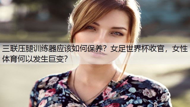 三聯(lián)壓腿訓練器應該如何保養(yǎng)？女足世界杯收官，女性體育何以發(fā)生巨變？