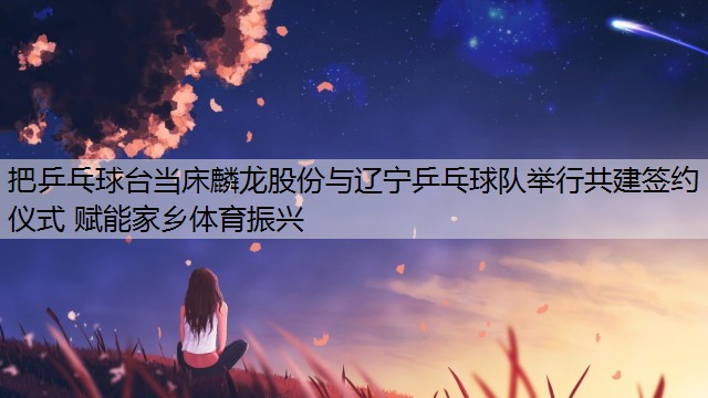 <strong>把乒乓球臺當(dāng)床麟龍股份與遼寧乒乓球隊舉行共建簽約儀式 賦能家鄉(xiāng)體育振興</strong>