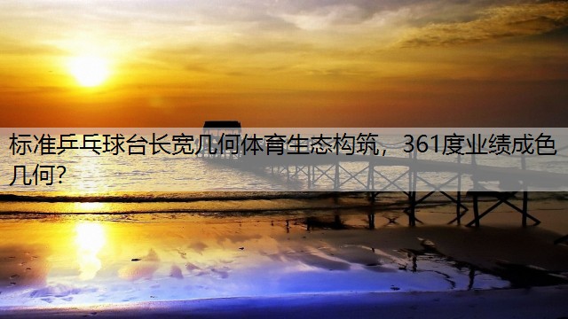 標(biāo)準(zhǔn)乒乓球臺(tái)長(zhǎng)寬幾何體育生態(tài)構(gòu)筑，361度業(yè)績(jī)成色幾何？