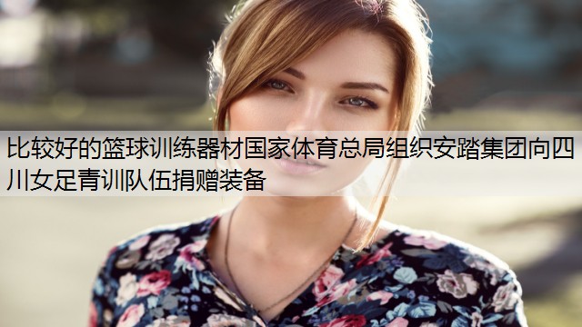 比較好的籃球訓(xùn)練器材國家體育總局組織安踏集團向四川女足青訓(xùn)隊伍捐贈裝備