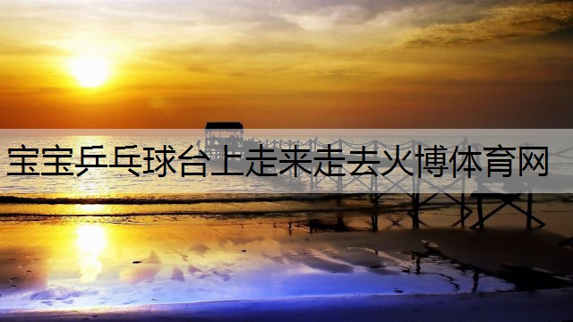 <strong>寶寶乒乓球臺(tái)上走來走去火博體育網(wǎng)</strong>