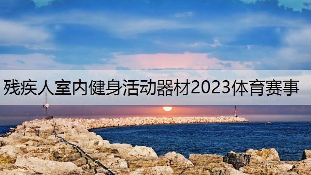 <strong>殘疾人室內(nèi)健身活動(dòng)器材2023體育賽事</strong>