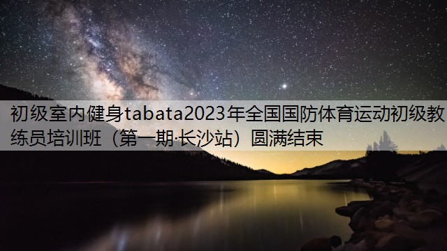 初級室內(nèi)健身tabata2023年全國國防體育運動初級教練員培訓(xùn)班（第一期·長沙站）圓滿結(jié)束