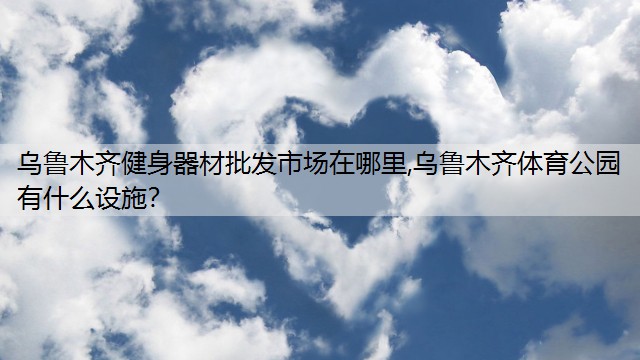 烏魯木齊健身器材批發(fā)市場在哪里,烏魯木齊體育公園有什么設(shè)施？