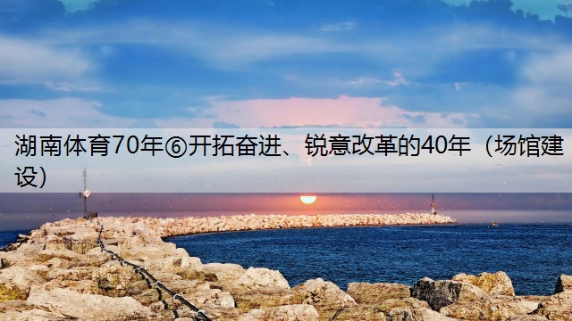 湖南體育70年⑥開拓奮進(jìn)、銳意改革的40年（場館建設(shè)）