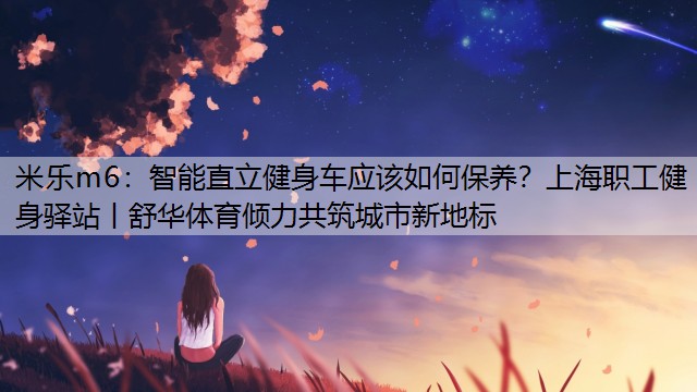 智能直立健身車應(yīng)該如何保養(yǎng)？上海職工健身驛站丨舒華體育傾力共筑城市新地標(biāo)