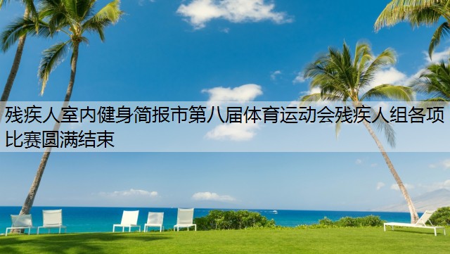 殘疾人室內(nèi)健身簡報市第八屆體育運動會殘疾人組各項比賽圓滿結(jié)束