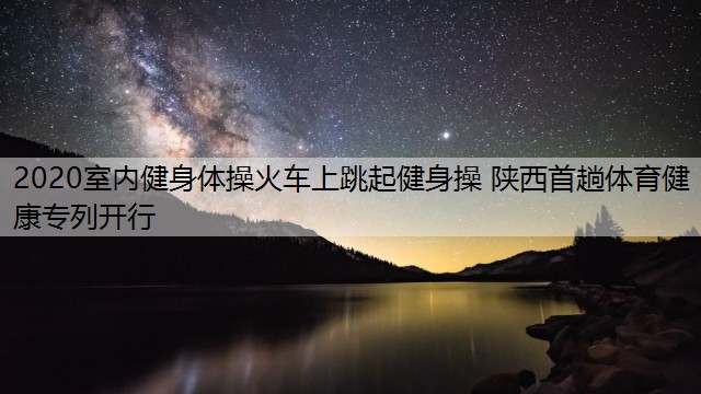 2020室內(nèi)健身體操火車上跳起健身操 陜西首趟體育健康專列開行