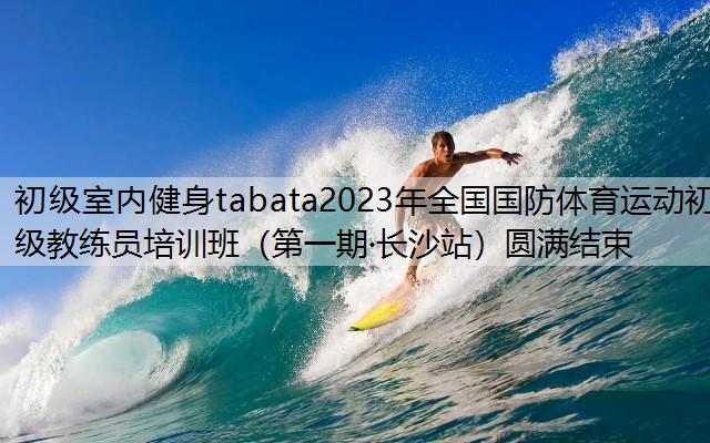 初級室內健身tabata2023年全國國防體育運動初級教練員培訓班（第一期·長沙站）圓滿結束