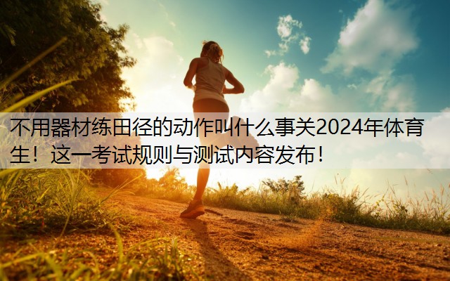 不用器材練田徑的動作叫什么事關2024年體育生！這一考試規(guī)則與測試內容發(fā)布！