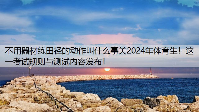 不用器材練田徑的動作叫什么事關2024年體育生！這一考試規(guī)則與測試內容發(fā)布！